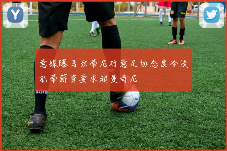 意媒曝马尔蒂尼对意足协态度冷淡孔蒂薪资要求超曼奇尼