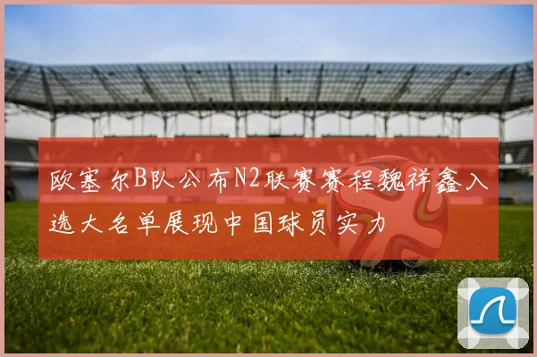 欧塞尔B队公布N2联赛赛程魏祥鑫入选大名单展现中国球员实力