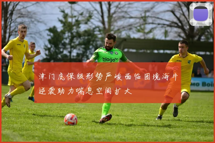 津门虎保级形势严峻面临困境海牛逆袭助力喘息空间扩大