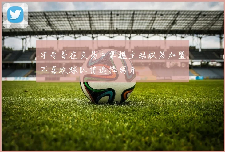 字母哥在交易中掌握主动权若加盟不喜欢球队将选择离开