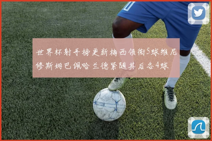 世界杯射手榜更新梅西领衔5球维尼修斯姆巴佩哈兰德紧随其后各4球