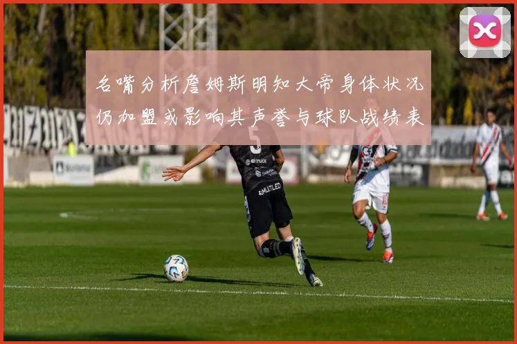 名嘴分析詹姆斯明知大帝身体状况仍加盟或影响其声誉与球队战绩表现