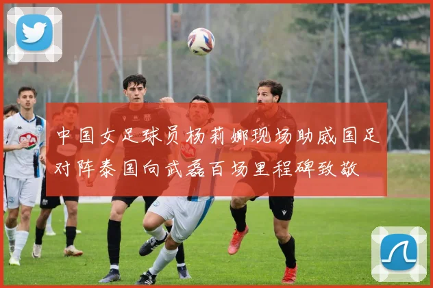 中国女足球员杨莉娜现场助威国足对阵泰国向武磊百场里程碑致敬